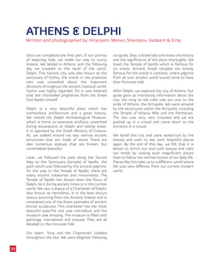ATHENS & DELPHI
Written and photographed by: Hiranyam, Manvir, Shantanu, Vedaant & Viraj
Once we completed the first part of our journey
of exploring Italy, we made our way to sunny
Greece. We landed in Athens, and the following
day we traveled to the navel of the earth,
Delphi. This historic city was also known as the
sanctuary of Pythia, the oracle or the priestess
who was consulted about the important
decisions throughout the ancient classical world.
Pythia was highly-regarded, for it was believed
that she channelled prophecies from the Greek
God Apollo himself.
Delphi is a very beautiful place which has
tremendous architecture and a great history.
We visited the Delphi Archaeological Museum,
which is home to extensive artifacts unearthed
during excavations at Delphi and nearby areas.
It is operated by the Greek Ministry of Culture.
As, we walked around we saw various ancient
structures that are made of stone. There are
also numerous statues that are broken, but
nonetheless beautiful.
Later, we followed the path along the Sacred
Way to the Sanctuary (temple) of Apollo, the
path which was followed by the ancient pilgrims.
On the way to the Temple of Apollo, there are
many ancient treasuries and monuments. The
Temple of Apollo has always been the focus of
Delphi, be it during ancient times or in the current
world. We saw a statue of a Charioteer of Delphi,
also known as Heniokhos. It is the best-known
statue surviving from the Ancient Greece and is
considered one of the finest examples of ancient
bronze sculptures. This charioteer has the most
beautiful eyes.The site was marvellous and the
museum was amazing. The museum is filled with
paintings, inscriptions and statues. They are all
detailed to the minutest fold.
Our team, ‘Viraj and the Chipmunks’ trekked
throughout the site. We were diligently following
our guide, Depi, a Greek lady who knew the history
and the significance of the place thoroughly. We
loved the Temple of Apollo which is famous for
its oracle. Ancient Greek temples are mostly
famous for the oracle it contains, where pilgrims
from all over ancient world would come to have
their fortunes told.
After Delphi, we explored the city of Athens. Our
guide gave us interesting information about the
city. the icing on the cake was our visit to the
pride of Athens, the Acropolis. We were amazed
by the structures within the Acropolis, including
the Temple of Athena Nike and the Parthenon.
The site was very, very crowded and we ere
pushed up in a crowd and came down to the
entrance in a crowd.
We loved this trip and were awestruck by the
beauty and wish to see such beautiful places
again. By the end of this day, we felt that it is
better to enrich our soul with beauty and calm
our minds by visiting such magnificent places
than to follow the normal routine of our daily life.
Places like this take us to a different world where
life was very different from our current modern
world.
39
 