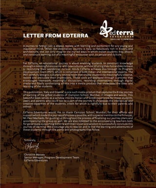 A journey to foreign soil is always replete with learning and excitement for any young and
inquisitive mind. ‘When the destination country is Italy, so fabulously rich in history and
architecture, one can only imagine the myriad ways in which Indian students may absorb
and construct learning out of a meaningful encounter with its people and culture.
For EdTerra, an educational journey is about enabling students to construct knowledge
through a meaningful encounter with new cultures, without diluting their fun and excitement
or restricting their wandering, curious minds. EdTerra achieves this through its Program
Development Team (PDT), which is comprised of both Indian and international experts. The
PDT carefully designs culturally neutral tools that enable students to meaningfully observe,
record and articulate their impressions. These tools are deployed through a process that
encourages teamwork, meaningful discussions, recording observations through digital
media and finally synthesizing all this into a media product that showcases the ideas and
learning of the students.
This publication, ‘Italy and Greece’, is one such media product that captures the 8 day journey
of learning of the gifted students of Campion School, Mumbai, in images and words. This
beautiful book serves as a window into the Italian and Greek experience for those students,
peers and parents who could not be a part of the journey. It showcases the intellectual and
creative capacities of the students, credit for which is rightfully due to their parents and
school.
EdTerra Edventures would like to thank Campion School, Mumbai, for their efforts and
support which made this journey of discovery possible, with a special mention to the Principal,
Mr. Paul Machado, for guiding us throughout the process of finalizing our journey plans and
accompanying the group as well. We are also indebted to the accompanying teachers both
for generously supporting EdTerra with their vision and wisdom to successfully conclude this
journey of learning. We encourage you to read on and re-live the learning and adventures of
these students through the words and photographs that follow.
Sincerely,
Christine Massey
Senior Manager, Program Development Team
EdTerra Edventures
LETTER FROM EDTERRA
TM
 