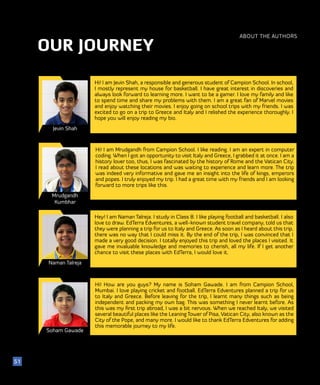 OUR JOURNEY
ABOUT THE AUTHORS
Jevin Shah
Mrudgandh
Kumbhar
Naman Talreja
Hi! I am Jevin Shah, a responsible and generous student of Campion School. In school,
I mostly represent my house for basketball. I have great interest in discoveries and
always look forward to learning more. I want to be a gamer. I love my family and like
to spend time and share my problems with them. I am a great fan of Marvel movies
and enjoy watching their movies. I enjoy going on school trips with my friends. I was
excited to go on a trip to Greece and Italy and I relished the experience thoroughly. I
hope you will enjoy reading my bio.
51
Hi! I am Mrudgandh from Campion School. I like reading. I am an expert in computer
coding. When I got an opportunity to visit Italy and Greece, I grabbed it at once. I am a
history lover too, thus, I was fascinated by the history of Rome and the Vatican City.
I read about these locations and was waiting to experience and learn more. The trip
was indeed very informative and gave me an insight into the life of kings, emperors
and popes. I truly enjoyed my trip. I had a great time with my friends and I am looking
forward to more trips like this.
Hey! I am Naman Talreja. I study in Class 8. I like playing football and basketball. I also
love to draw. EdTerra Edventures, a well-known student travel company, told us that
they were planning a trip for us to Italy and Greece. As soon as I heard about this trip,
there was no way that I could miss it. By the end of the trip, I was convinced that I
made a very good decision. I totally enjoyed this trip and loved the places I visited. It
gave me invaluable knowledge and memories to cherish, all my life. If I get another
chance to visit these places with EdTerra, I would love it.
Soham Gawade
Hi! How are you guys? My name is Soham Gawade. I am from Campion School,
Mumbai. I love playing cricket and football. EdTerra Edventures planned a trip for us
to Italy and Greece. Before leaving for the trip, I learnt many things such as being
independent and packing my own bag. This was something I never learnt before. As
this was my first trip abroad, I was a bit nervous. When we reached Italy, we visited
several beautiful places like the Leaning Tower of Pisa, Vatican City, also known as the
City of the Pope, and many more. I would like to thank EdTerra Edventures for adding
this memorable journey to my life.
 