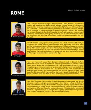 52
ABOUT THE AUTHORS
52
ROME
Aseem Kulkarnki
Chirayu Jain
Hanumesh Jaiswal
I am a 13 year old boy studying in Campion school, Colaba, Mumbai. My favourite
hobbies are travelling and reading about animals. History is one of my favourite
subjects. I like observing magnificent structures like Taj Mahal, one of the wonders of
the world. I am a keen learner and always interested to learn the culture of different
places. Travelling to Italy and Greece enhanced my thinking capability and satisfied
my curiosity. I acquired abundant knowledge by surfing through the museums and
witnessing ancient history through my own eyes. The love for my favourite subject
has grown with this. My travel with EdTerra Edventures will always be a notable part
of my life.
Hey! I am Hanumesh Jaiswal from Campion School. I study in Class 8. EdTerra
Edventures, a well-known student travel company, planned a trip to Italy and Greece
for my school. When I first heard about the trip, I was very excited. My love to explore
new places gave me more reasons to go on this trip. I play cricket and football. My
favourite subject is mathematics and I love to solve sums. I am an animal lover
especially dogs and cats. The best thing about this trip was the way we were taken
care of and treated, which impressed me the most. I would like to thank all those
people who have taken the effort to make our trip a success and memorable.
Hey! My name is Chirayu Jain. I am 11 years old and I study in Class 6. My hobby is
to play cricket. During my trip, the thing I liked most is the Trevi Fountain in Rome
and the gondola ride in Venice. I was stunned to see Michelangelo’s painting on the
ceiling of the Sistine Chapel. I also loved making my own pizza during our pizza making
workshop. The view from the top of the Spanish Steps was incredible. Overall, my trip
was fabulous. The most twisted point in our journey was when our flight from Milan
to Athens got cancelled and we took another flight.
Siddhant Samant
Hey! I am Siddhant from Campion School. Activities such as reading and writing
interests me a lot. Acting is an important part of my life, as I belong to the India’s
most famous Bollywood city. My passion for acting has given me opportunity to act in
two movies till now. People around me mostly remember me for my wide knowledge
and my sense of humour. I also like poetry and stories. I like subjects like science and
literature. I aspire to study in IIT. Though, I have kept my option of becoming an actor
open. I totally enjoyed my trip with EdTerra to Greece and Italy.
 
