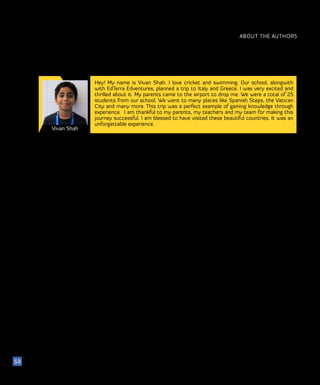 ABOUT THE AUTHORS
Vivan Shah
53
Hey! My name is Vivan Shah. I love cricket and swimming. Our school, alongwith
with EdTerra Edventures, planned a trip to Italy and Greece. I was very excited and
thrilled about it. My parents came to the airport to drop me. We were a total of 25
students from our school. We went to many places like Spanish Steps, the Vatican
City and many more. This trip was a perfect example of gaining knowledge through
experience. I am thankful to my parents, my teachers and my team for making this
journey successful. I am blessed to have visited these beautiful countries. It was an
unforgettable experience.
 