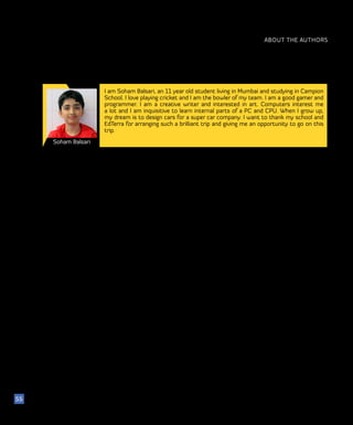 ABOUT THE AUTHORS
Soham Balsari
55
I am Soham Balsari, an 11 year old student living in Mumbai and studying in Campion
School. I love playing cricket and I am the bowler of my team. I am a good gamer and
programmer. I am a creative writer and interested in art. Computers interest me
a lot and I am inquisitive to learn internal parts of a PC and CPU. When I grow up,
my dream is to design cars for a super car company. I want to thank my school and
EdTerra for arranging such a brilliant trip and giving me an opportunity to go on this
trip.
 