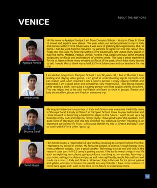 51
Agastya Pandya
Ambar Juneja
Hi! My name is Agastya Pandya. I am from Campion School. I study in Class 6. I love
to travel and explore new places. This year when our school planned a trip to Italy
and Greece with EdTerra Edventures, I was sure of grabbing this opportunity. But, at
home, I had to work hard to convince my parents to agree for this trip. Wow! They
finally did. This was my first trip with EdTerra Edventures. We visited many places in
Italy like Rome, Modena, Padova, Venice, Athens, Pisa, Delphi and saw some amazing
sculptures, artifacts and architecture of ancient times. This was a great experience
for me to learn and see many amazing artifacts of the past, which have many stories
to tell. I would like to thank my school, EdTerra Edventures and our teachers for this
trip.
I am Ambar Juneja from Campion School. I am 12 years old. I live in Mumbai. I love
reading and playing video games. I am good at understanding logical concepts and
can reason well when required. I am a sports person. I enjoy playing football and
basketball. I am a good actor and sometimes very mischievous. I like eating biscuits
while reading a book. I am quite a naughty person who likes to play pranks on others.
This trip helped me to be with my friends and learn to work in groups. Greece and
Italy are excellent places and I had an awesome trip.
ABOUT THE AUTHORS
56
VENICE
Shourya Saraf
My long and adventurous journey to Italy and Greece was awesome. Hello! My name
is Shourya Saraf. I study in Class 6 in Campion School. I love to play badminton and
I look forward to becoming a badminton player in the future. I want to set up a big
business of my own and keep my family happy. I have good leadership qualities. I am
quite fond of literature and this trip enriched my literature further. Travelling is an
important part of my life. Thus, I will always cherish my trip to Greece and Italy. I wish
to work with EdTerra when I grow up.
Tanish Gupta
I amTanish Gupta, a responsible 12 year old boy, studying at Campion School, Mumbai.
I represent my school in cricket. My favourite subject is science, though biology is my
most preferred subject. I am a good speaker. Technology excites me and that is the
reason I took part in K-12 camp’s gaming course. I like to do many things in my life
such as exploring new places, going outdoors, watching action movies, listening to
pop music, eating chocolates and pizzas and meeting friendly people. My zeal to travel
made me come to Italy and Greece. Moreover, Italy is famous for its pizzas, pastas
and gelato whereas in Greece the people are very friendly. I have more reasons to
come back again and I wish to be back in the future to experience more.
 