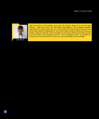 ABOUT THE AUTHORS
Vidit Bohra
57
“We are all here on this planet, as it were, as tourists. None of us can live here
forever” - Dalai Lama. Hey! I am Vidit Bohra, alias Algebra. I felt privileged travelling
with EdTerra to Greece and Italy. I am 11 years old and I study in Campion school, one
of the best schools in Maharashtra. I am a vivid reader and love fantasy and mythical
stories. I also love writing. I want to publish my own book. EdTerra has made my wish
come true. Now, I love writing even more. I am an inquisitive child. I am grateful to
everyone who took the effort to make our trip comfortable and memorable.
 