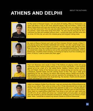 51
Hiranyam Gupta
Maanvir Kamani
Hi! My name is Hiranyam Gupta. I am very fond of reading. After our final exams, we
were told about a trip to the most beautiful places, Italy and Greece. I heard a lot
about these places and was very excited to go. During this trip, we walked a lot and
our tiny feet were tired. This trip was very special for me as I was travelling without
my parents. I have never been away from them. So, this was bit scary for me. But I
overcame my fear and travelled without them. I would miss them and felt home sick
at times. On this trip, we were the noisiest group and enjoyed making noise.
My name is Maanvir Kamani and I and I am from Campion School. I study in Class 7. I
love playing sports like football, basketball and cricket. I am also a good singer and a
good speaker. My favourite subject is science. I also like playing video games as they
help me to relax. Our trip to Italy and Greece was an enjoyable experiences. The places
we visited had a really nice ambience and we felt welcomed and comfortable. EdTerra
Edventures, a student travel company, is amazing as I had so much fun travelling with
them. In future, I wish to travel with them again.
ABOUT THE AUTHORS
58
ATHENS AND DELPHI
Shantanu Chavan
Hey! I am Shantanu and I study in Class 7. My hobbies are playing cricket and going
swimming. When I came to know about the trip to Italy and Greece, I was instantly
geared up to be a part of it. We visited Rome, Modena, Padova, Venice, Athens,
Pisa and Delphi. Some of the famous sites we visited during our journey were the
Colosseum, Spanish Steps and the Leaning Tower of Pisa. This was a really good
experience for me, as I learnt a lot about their ancient history, beliefs and stories. I
feel grateful to my school, EdTerra and our teachers for arranging this trip. It is the
best example of experiential and visual learning. The stories I heard and the places I
visited will always be in my memory.
Vedaant Poddar
Hello! I am Vedaant Poddar from Mumbai. I was very excited when EdTerra Edventures
came to our school. They came to invite us for a 9 day educational trip to Italy and
Greece. They told us about the places they planned to take us to, and also played a
quiz with us. Our amazing journey started with Rome. We first went to Trevi Fountain.
Here, there is a superstitious belief that if we throw a coin with our right hand over
the left arm, all our wishes will come true. I enjoyed each and every place we visited
and was amazed to see the beautiful architecture, artifacts and rich history of each
place. Here, I would like to extend my sincere thanks to EdTerra Edventures.
 