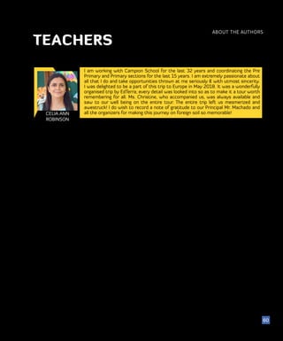 51
ABOUT THE AUTHORS
60
TEACHERS
CELIA ANN
ROBINSON
I am working with Campion School for the last 32 years and coordinating the Pre
Primary and Primary sections for the last 15 years. I am extremely passionate about
all that I do and take opportunities thrown at me seriously & with utmost sincerity.
I was delighted to be a part of this trip to Europe in May 2018. It was a wonderfully
organised trip by EdTerra; every detail was looked into so as to make it a tour worth
remembering for all. Ms. Christine, who accompanied us, was always available and
saw to our well being on the entire tour. The entire trip left us mesmerized and
awestruck! I do wish to record a note of gratitude to our Principal Mr. Machado and
all the organizers for making this journey on foreign soil so memorable!
 