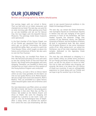OUR JOURNEY
Written and photographed by: Achint, Isha & Lavina
Our journey began with our arrival in Rome.
Then we had lunch at an Indian restaurant and
checked into our hotel. The next day, we went for
an early morning walk. After getting some fresh
air, we ate breakfast and set out for Vatican
City. Our tour began with the beautiful Vatican
Museums. The paintings inside those museums
were spectacular.
In the final chamber of the Sistine Chapel, one
of our friends got separated from the group,
which got us worried. Fortunately, the police
escorted him safely. Next, we went to watch the
Time Elevator Show, which taught us about the
history and architecture of Rome. We also went
to visit the Trevi Fountain.
The following day, we travelled from Rome to
Pisa. We had pizza and pasta for lunch and went
to see the Leaning Tower of Pisa and Piazza del
Duomo. We clicked some photographs and went
shopping. Thereafter, we travelled to Venice and
checked into our hotel, where our first session of
the Young Authors Program was conducted.
Next morning, we took a ferry to Venice Island
where we saw many gondolas. At the Island, we
met our tour guide, Monica, at St. Mark’s Square.
We saw a huge clock tower and visited St. Mark’s
Basilica. Then we proceeded to a glass factory
where beautiful glass vases and ornaments were
made.
Our next destination was Milan where we visited
the Sforza Castle. We heard a man playing piano
melodiously in that area. Next day, we flew to
Greece. We landed at the Athens Airport and
drove to Delphi. We went for shopping and
stopped by a pizzeria to eat lunch. Later, we
went to visit the Archaeological Site of Delphi.
After a steep climb, we reached the stadium
from where the view was breathtaking. We also
went to see several historical artefacts in the
Delphi Archaeological Museum.
The next day, we visited the Greek Parliament
near Syntagma Square (or Constitution Square)
in Athens and saw the changing of the guard
ceremony in front of the Parliament. We then
headed towards the Athenian Trilogy that
consists of the National Library, the National
University of Athens, and the Academy of Athens
all built in neoclassical style. We also visited
the Acropolis Museum to see some impressive
works of art. After eating lunch, we visited the
Parthenon, one of the most important Athenian
temples, dedicated to the legendary Greek
goddess, Athena.
The next day was dedicated to shopping in a
local market where we picked some souvenirs
for our friends and family members. After eating
lunch, we left for the airport to return to India.
Our trip to Italy and Greece was intriguing, yet
amazing. We learnt a lot about the rich history
of these two countries. It was an unforgettable
experience to travel along with our friends and
we hope to go for another trip in the future.
07
 