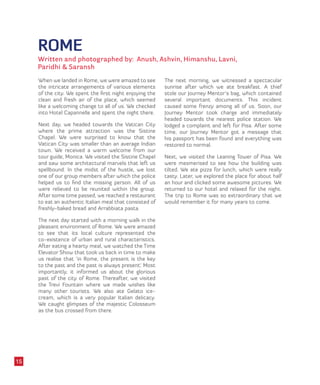 ROME
Written and photographed by: Anush, Ashvin, Himanshu, Lavni,
Paridhi & Saransh
When we landed in Rome, we were amazed to see
the intricate arrangements of various elements
of the city. We spent the first night enjoying the
clean and fresh air of the place, which seemed
like a welcoming change to all of us. We checked
into Hotel Capannelle and spent the night there.
Next day, we headed towards the Vatican City
where the prime attraction was the Sistine
Chapel. We were surprised to know that the
Vatican City was smaller than an average Indian
town. We received a warm welcome from our
tour guide, Monica. We visited the Sistine Chapel
and saw some architectural marvels that left us
spellbound. In the midst of the hustle, we lost
one of our group members after which the police
helped us to find the missing person. All of us
were relieved to be reunited within the group.
After some time passed, we reached a restaurant
to eat an authentic Italian meal that consisted of
freshly-baked bread and Arrabbiata pasta.
The next day started with a morning walk in the
pleasant environment of Rome. We were amazed
to see that its local culture represented the
co-existence of urban and rural characteristics.
After eating a hearty meal, we watched the Time
Elevator Show that took us back in time to make
us realise that ‘in Rome, the present is the key
to the past and the past is always present’. Most
importantly, it informed us about the glorious
past of the city of Rome. Thereafter, we visited
the Trevi Fountain where we made wishes like
many other tourists. We also ate Gelato ice-
cream, which is a very popular Italian delicacy.
We caught glimpses of the majestic Colosseum
as the bus crossed from there.
The next morning, we witnessed a spectacular
sunrise after which we ate breakfast. A thief
stole our Journey Mentor’s bag, which contained
several important documents. This incident
caused some frenzy among all of us. Soon, our
Journey Mentor took charge and immediately
headed towards the nearest police station. We
lodged a complaint and left for Pisa. After some
time, our Journey Mentor got a message that
his passport has been found and everything was
restored to normal.
Next, we visited the Leaning Tower of Pisa. We
were mesmerised to see how the building was
tilted. We ate pizza for lunch, which were really
tasty. Later, we explored the place for about half
an hour and clicked some awesome pictures. We
returned to our hotel and relaxed for the night.
The trip to Rome was so extraordinary that we
would remember it for many years to come.
15
 