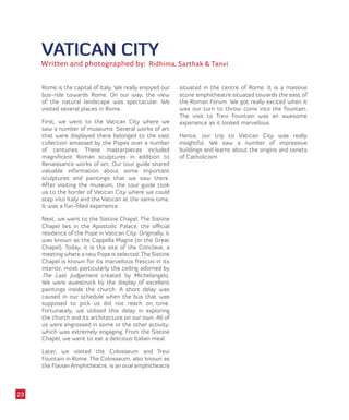 VATICAN CITY
Written and photographed by: Ridhima, Sarthak & Tanvi
Rome is the capital of Italy. We really enjoyed our
bus-ride towards Rome. On our way, the view
of the natural landscape was spectacular. We
visited several places in Rome.
First, we went to the Vatican City where we
saw a number of museums. Several works of art
that were displayed there belonged to the vast
collection amassed by the Popes over a number
of centuries. These masterpieces included
magnificent Roman sculptures in addition to
Renaissance works of art. Our tour guide shared
valuable information about some important
sculptures and paintings that we saw there.
After visiting the museum, the tour guide took
us to the border of Vatican City where we could
step into Italy and the Vatican at the same time.
It was a fun-filled experience.
Next, we went to the Sistine Chapel. The Sistine
Chapel lies in the Apostolic Palace, the official
residence of the Pope in Vatican City. Originally, it
was known as the Cappella Magna (or the Great
Chapel). Today, it is the site of the Conclave, a
meeting where a new Pope is selected.The Sistine
Chapel is known for its marvellous frescos in its
interior, most particularly the ceiling adorned by
The Last Judgement created by Michelangelo.
We were awestruck by the display of excellent
paintings inside the church. A short delay was
caused in our schedule when the bus that was
supposed to pick us did not reach on time.
Fortunately, we utilised this delay in exploring
the church and its architecture on our own. All of
us were engrossed in some or the other activity,
which was extremely engaging. From the Sistine
Chapel, we went to eat a delicious Italian meal.
Later, we visited the Colosseum and Trevi
Fountain in Rome. The Colosseum, also known as
the Flavian Amphitheatre, is an oval amphitheatre
situated in the centre of Rome. It is a massive
stone amphitheatre situated towards the east of
the Roman Forum. We got really excited when it
was our turn to throw coins into the fountain.
The visit to Trevi Fountain was an awesome
experience as it looked marvellous.
Hence, our trip to Vatican City was really
insightful. We saw a number of impressive
buildings and learnt about the origins and tenets
of Catholicism.
23
 