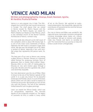 VENICE AND MILAN
Written and photographed by: Ananya, Anadi, Hasmeet, Jigisha,
M. Hardhik, Prutha & Pratika
Venice is a very popular city in Italy. This fish-
shaped city is one of the main tourist attractions
in Europe. The chief places that we visited
in Venice include St. Mark’s Square and the
Basilica. At St. Mark’s Square, we visited St.
Mark’s Basilica (or Basilica di San Marco), which
is the cathedral church of the Roman Catholic
Archdiocese of Venice, northern Italy.
Our tour guide also showed us the bell tower of
the cathedral, which is about 99 metres high. It
is one of the most iconic landmarks of Venice.
Opposite the bell tower is situated a huge clock
tower. We also saw the Winged Lion of St. Mark,
a symbol of Venice, depicting a lion with bird-
like wings that represents the patron-saint, St.
Mark.
The best part of our visit to Venice was visiting
a glass factory in Murano. Murano is a Venetian
island famous for producing intricate form of
glassware that is mostly hand-crafted. Glass-
blowing refers to the craft of making glass by
blowing air into semi-molten glass through a
long tube. We also went for a gondola ride, which
was extremely enjoyable.
Our next destination was the city of Milan. Milan
is known to be one of the fashion capitals of the
world. It is a vast city known for its beautiful
landscape and friendly culture. It is one of the best
places where one can take a stroll to explore its
numerous structures. We started our tour of this
city with the Duomo. The hall of the cathedral
looked beautiful with its glass paintings.
Later, we visited the Sforza Castle, which was
an extraordinary experience. The intricate
details of the sculptures amazed us. The legacy
of Leonardo da Vinci is visible in many works
of art at the Duomo. We watched an audio-
visual presentation that beautifully captured the
contribution of Leonardo da Vinci and the famous
architect, Luca Beltrami.
Our trip to Venice and Milan was wonderful. We
captured some memorable moments and gained
immense knowledge about Italian art, culture,
and traditions. We got to interact with people,
make new friends, and learnt to socialise as
well. The memories from our journey to Italy and
Greece would remain unforgettable.
31
 