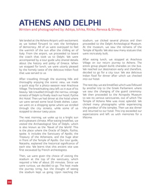 ATHENS AND DELPHI
Written and photographed by: Aditya, Ishika, Ritika, Renesa & Shreya
We landed at the Athens Airport with excitement
as we looked forward to visit the birthplace
of democracy. All of us were overjoyed to feel
the warmth of the sun after the chilling air of
Italy. From the airport, we proceeded to board
the coach that took us to Delphi. We were
accompanied by a tour guide who shared details
about the history and polity of Greece. When
we stopped for lunch, we were utterly pleased
by the homely taste of the delicious Indian food
that was served to us.
After travelling through the stunning hills and
thoroughly enjoying the scenic view, we made
a quick stop for a photo-session near Arachova
Village. The breathtaking view left us in awe of its
beauty. We travelled through the narrow, vintage
streets of Delphi to finally reach our hotel, Pythia
Art Hotel. Then we had dinner at the hotel where
we were served some local Greek dishes. Later,
we went on a shopping spree where we strolled
through the city streets, while some of us
stopped to devour tasty pizza.
The next morning, we woke up to a bright sun
and a pleasant climate. After eating breakfast, we
visited the Archaeological Site of Delphi, which
is also known as the ‘Navel of the World’. This
is the place where the Oracle of Delphi, Pythia,
spoke. It includes the Sanctuary of Apollo, the
Treasury of the Athenians, and the huge altar
in front of the Temple of Apollo. Our tour guide,
Natasha, explained the historical significance of
each site. We learnt that this ancient site was
first excavated by French archeologists.
Then, we were given the choice of visiting the
stadium at the top of the sanctuary, which
required a hike of about 20 minutes. Since we
were curious, we decided to go. The heat made
the journey tiring, but the thought of seeing
the stadium kept us going. Upon reaching the
stadium, we clicked several photos and then
proceeded to the Delphi Archeological Museum.
At the museum, we saw the remains of the
Temple of Apollo. We also saw many statues that
were intricately built.
After eating lunch, we stopped at Arachova
Village on our return journey to Athens. The
entire group played dumb charades on the bus.
We reached our destination early and therefore,
decided to go for a city tour. We ate delicious
Indian food for dinner after which we checked
into our hotel.
The next day, we ate breakfast which was followed
by another trip to the Greek Parliament where
we saw the changing of the guard ceremony.
We then proceeded to the Acropolis Museum
to see its various sanctuaries, out of which The
Temple of Athena Nike was most splendid. We
clicked many photographs while experiencing
the grandeur of the temples. Then we ate dinner
and returned to our hotel. This trip exceeded our
expectations and left us with memories for a
lifetime.
39
 