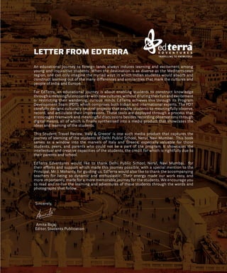 An educational journey to foreign lands always induces learning and excitement among
young and inquisitive students. When the destination is as diverse as the Mediterranean
region, one can only imagine the myriad ways in which Indian students would absorb and
construct learning out of the many differences and similarities that mark the cultures and
people of India and Europe.
For EdTerra, an educational journey is about enabling students to construct knowledge
through a meaningful encounter with new cultures, without diluting their fun and excitement
or restricting their wandering, curious minds. EdTerra achieves this through its Program
Development Team (PDT), which comprises both Indian and international experts. The PDT
carefully designs culturally neutral projects that enable students to meaningfully observe,
record, and articulate their impressions. These tools are deployed through a process that
encourages teamwork and meaningful discussions besides recording observations through
digital means, all of which is finally synthesised into a media product that showcases the
ideas and learning of the students.
This Student Travel Review, ‘Italy & Greece’ is one such media product that captures the
journey of learning of the students of Delhi Public School, Nerul, Navi Mumbai. This book
serves as a window into the marvels of Italy and Greece, especially valuable for those
students, peers, and parents who could not be a part of the program. It showcases the
intellectual and creative capacities of the students, the credit for which is rightfully due to
their parents and school.
EdTerra Edventures would like to thank Delhi Public School, Nerul, Navi Mumbai, for
their efforts and support which made this journey possible, with a special mention to the
Principal, Mr. J. Mohanty, for guiding us. EdTerra would also like to thank the accompanying
teachers for being so dynamic and enthusiastic. Their energy made our work easy, and
more importantly, made for a more memorable journey for the students. We encourage you
to read and re-live the learning and adventures of these students through the words and
photographs that follow.
Sincerely,
Amita Bajaj
Editor, Students Publication
LETTER FROM EDTERRA
 