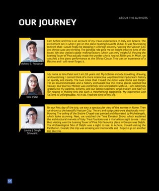 OUR JOURNEY
ABOUT THE AUTHORS
Achint S. Prasasan
Isha Patel
Lavina J. Singh
Shawant
I am Achint and this is an account of my travel experiences to Italy and Greece. The
excitement set in when I got on the plane heading towards Dubai. It was fascinating
to think that I would finally be stepping in a foreign country. Visiting the Vatican City
and Venice was very thrilling. The gondola ride gave me an insight into the lives of the
locals. We also visited a glass-making factory, which was very insightful. Viewing the
Leaning Tower of Pisa actually made me wonder why it has not fallen yet. In Milan, we
watched a live piano performance at the Sforza Castle. This was an experience of a
lifetime and I will never forget it.
51
My name is Isha Patel and I am 16 years old. My hobbies include travelling, drawing,
and swimming. I cannot think of a more interactive way than this trip to learn history
so quickly and clearly. The two cities that I loved the most were Rome and Delphi.
For an environmentalist and a history enthusiast like me, these places seemed like
heaven. Our Journey Mentor was extremely kind and patient with us. I am extremely
grateful to my parents, EdTerra, and our school teachers, Anjali Ma’am and Saif Sir,
for helping in making this trip such a mesmerising experience. My experience with
EdTerra is unforgettable. All in all, I had the time of my life.
On our first day of the trip, we saw a spectacular view of the sunrise in Rome. Then
we drove to the beautiful Vatican City. The art and sculptures were absolutely mind-
blowing. The ceiling of the Sistine Chapel was painted and decorated by Michelangelo,
which looks stunning. Next, we watched the Time Elevator Show, which explained
the architectural marvels of Italy. Trevi Fountain was a marvellous sight to see. I also
liked visiting was the Leaning Tower of Pisa. My favourite place in Greece was Delphi.
The Archaeological Site of Delphi was a sight to see. In Athens, I loved visiting the
Parthenon. Overall, this trip was amazing and memorable and I hope to go on another
trip like this.
 