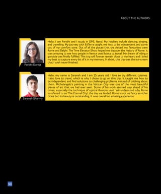 Paridhi Dureja
Hello, I am Paridhi and I study in DPS, Nerul. My hobbies include dancing, singing,
and travelling. My journey with EdTerra taught me how to be independent and come
out of my comfort-zone. Out of all the places that we visited, my favourites were
Rome and Delphi. The Time Elevator Show helped me discover the history of Rome. It
was amazing to see how people in Venice used boats to travel. My dream of riding a
gondola was finally fulfilled. This trip will forever remain close to my heart and I tried
my best to capture every bit of it in my memory. In short, this trip was the ice-cream
that I wish never finished.
ABOUT THE AUTHORS
53
Saransh Sharma
Hello, my name is Saransh and I am 15 years old. I love to try different cuisines.
I also love to travel, which is why I chose to go on this trip. It taught me how to
be independent and find solutions to challenging problems instead of cribbing about
them. Michelangelo’s painting in the Vatican City was one of the most beautiful
pieces of art that we had ever seen. Some of his work seemed way ahead of his
times, especially the technique of optical illusions used. We understood why Rome
is referred to as ‘The Eternal City’, the day we landed. Rome is not as fancy as other
cities but its beauty is outstanding. It was overall an amazing experience.
 