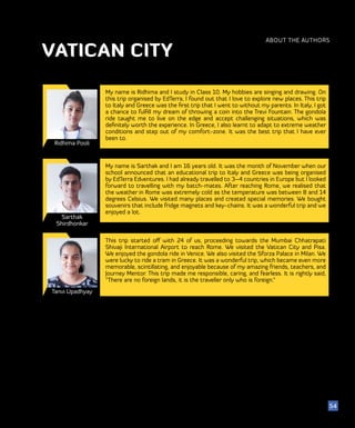 ABOUT THE AUTHORS
VATICAN CITY
Sarthak
Shirdhonkar
Tanvi Upadhyay
My name is Sarthak and I am 16 years old. It was the month of November when our
school announced that an educational trip to Italy and Greece was being organised
by EdTerra Edventures. I had already travelled to 3–4 countries in Europe but I looked
forward to travelling with my batch-mates. After reaching Rome, we realised that
the weather in Rome was extremely cold as the temperature was between 8 and 14
degrees Celsius. We visited many places and created special memories. We bought
souvenirs that include fridge magnets and key-chains. It was a wonderful trip and we
enjoyed a lot.
This trip started off with 24 of us, proceeding towards the Mumbai Chhatrapati
Shivaji International Airport to reach Rome. We visited the Vatican City and Pisa.
We enjoyed the gondola ride in Venice. We also visited the Sforza Palace in Milan. We
were lucky to ride a tram in Greece. It was a wonderful trip, which became even more
memorable, scintillating, and enjoyable because of my amazing friends, teachers, and
Journey Mentor. This trip made me responsible, caring, and fearless. It is rightly said,
“There are no foreign lands, it is the traveller only who is foreign.”
Ridhima Pooli
My name is Ridhima and I study in Class 10. My hobbies are singing and drawing. On
this trip organised by EdTerra, I found out that I love to explore new places. This trip
to Italy and Greece was the first trip that I went to without my parents. In Italy, I got
a chance to fulfill my dream of throwing a coin into the Trevi Fountain. The gondola
ride taught me to live on the edge and accept challenging situations, which was
definitely worth the experience. In Greece, I also learnt to adapt to extreme weather
conditions and step out of my comfort-zone. It was the best trip that I have ever
been to.
54
 