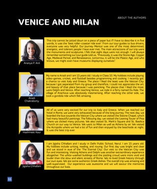 51
Ananya P. Anil
This trip cannot be jotted down on a piece of paper but if I have to describe it in five
words, it was the ‘best roller-coaster ride ever’. From our tour guides to bus drivers,
everyone was very helpful. Our Journey Mentor was one of the most determined,
energetic, and tolerant people I have ever met. The main attractions of our trip were
the monuments and sculptures. I felt that eight days were not enough. I will always
remember something our tour guide told us, “Previously, it was the Stone Age, Copper
Age, Medieval Period, and Renaissance, tomorrow, it will be the Plastic Age, and who
knows, we might even have museums displaying ourselves”.
ABOUT THE AUTHORS
55
VENICE AND MILAN
Anadi
Chakraborty
My name is Anadi and I am 15 years old. I study in Class 10. My hobbies include playing
video-games, cricket, and football besides programming and cooking. I recently got
a chance to visit Italy and Greece. The place I liked the least was the Vatican City
because I got separated from my group and therefore, I could not appreciate the art
and beauty of that place because I was panicking. The places that I liked the most
were Delphi and Venice. After reaching Venice, we rode in a ferry named Du Kale. The
village of Arachova was absolutely mesmerising. After reaching the other side, we
took a gondola ride which felt amazing.
Hashmeet Kaur
All of us were very excited for our trip to Italy and Greece. When we reached our
hotel in Rome, we were very exhausted because of the long journey. The next day, we
boarded the bus towards the Vatican City where we visited the Sistine Chapel, which
had many beautiful paintings. The following day, we visited the Leaning Tower of Pisa
where we clicked many pictures. We also visited St. Mark’s Square and St. Basilica
Church on our way to Venice. We went to Milan as well as Athens by air. We visited
the Acropolis where we had a lot of fun and then enjoyed by the beachside at night.
It was the best trip ever.
Jigisha Chhallani
I am Jigisha Chhallani and I study in Delhi Public School, Nerul. I am 15 years old.
My hobbies include writing, reading, and rowing. Our first day was bright and clear
and we stood in awe of the ‘The Eternal City’. Our visit to the Vatican City was
fun and interesting. Visiting Athens and Delphi was another extraordinary experience
altogether. The white-washed buildings and the jostling crowd were more vivid and
louder than the slow and silent streets of Rome. We re-lived Greek history through
our own eyes. We ate some authentic Greek dishes. The overall trip was amazing and
well-supervised. Our experience was awesome and we will savour the memories
throughout our lives.
 