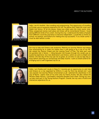 ABOUT THE AUTHORS
Hardhik Mummadi
56
Hello, I am M. Hardhik. I like travelling and programming. This opportunity of travelling
to Europe was an awesome experience for me. The places that I liked the most were
Delphi and Venice. Of all the places, these two cities were the most scenic ones.
Many unexpected events took place and those will be remembered forever. I loved
eating different kinds of ice-cream. During this trip, I understood the habits of people
from different countries and learnt to become independent. I would like to thank my
school, my parents, and EdTerra for making this trip successful. ‘It is a little world; it
must be seen before it ends.’
Prutha Vinay
Our trip to Italy and Greece was awesome. Meeting our Journey Mentor and seeing
how entertaining he is made me realise that it was going to be a trip of my life.
We visited the Sistine Chapel and the Leaning Tower of Pisa. The best part was
the gondola ride in Venice — riding between the houses through the canals was an
awesome experience. Our next destination was Greece, where we went to Delphi and
Athens. The last day of the trip was not so great, as we knew it was our last day to
enjoy before resuming our normal lives and daily routine. I want to thank EdTerra for
arranging such a well-organised trip for us.
Pratika Gupta
Hello, I am Pratika and I study in Class 9. I recently got an opportunity to visit Italy
and Greece on a trip organised by EdTerra. It was my first trip abroad and I was
very excited. Our Journey Mentor entertained us all. I admired the cleanliness in the
city of Rome. I spent most of my time with my friend, Prutha. We also visited the
Murano Glass Factory. I purchased a beautiful pendant from there. During our tour,
we also took part in the Young Authors Program. Overall, the trip was a fruitful and
interactive experience for us.
 