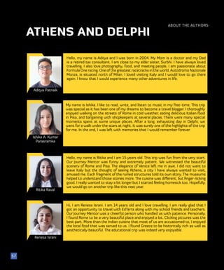 51
Aditya Patnaik
Ishika A. Kumar
Parasramka
Hello, my name is Aditya and I was born in 2004. My Mom is a doctor and my Dad
is a retired tax consultant. I am close to my elder sister, Surbhi. I have always loved
travelling. I also love photography, food, and meeting people. I am passionate about
Formula One racing. One of the greatest racetracks in the world, Autodromo Nazionale
Monza, is situated north of Milan. I loved visiting Italy and I would love to go there
again. I know that I would experience many other adventures in life.
My name is Ishika. I like to read, write, and listen to music in my free-time. This trip
was special as it has been one of my dreams to become a travel blogger. I thoroughly
enjoyed walking on the streets of Rome in cold weather, eating delicious Italian food
in Pisa, and bargaining with shopkeepers at several places. There were many special
moments spent at some unique places. After a long, exhausting day in Delphi, we
went for a walk under the stars at night. It was surely one of the highlights of the trip
for me. In the end, I was left with memories that I would remember forever.
ABOUT THE AUTHORS
57
ATHENS AND DELPHI
Ritika Raval
Hello, my name is Ritika and I am 15 years old. This trip was fun from the very start.
Our Journey Mentor was funny and extremely patient. We witnessed the beautiful
scenery of Rome and Pisa. The elegance of Venice left me in awe. I did not want to
leave Italy but the thought of seeing Athens, a city I have always wanted to visit,
amused me. Each fragment of the ruined structures told its own story. The museums
helped to understand those stories more. The cuisine was different, but finger-licking
good. I really wanted to stay a bit longer but I started feeling homesick too. Hopefully,
we would go on another trip like this next year.
Renesa Israni
Hi, I am Renesa Israni. I am 14 years old and I love travelling. I am really glad that I
got an opportunity to travel with EdTerra along with my school friends and teachers.
Our Journey Mentor was a cheerful person who handled us with patience. Personally,
I found Rome to be a very beautiful place and enjoyed a lot. Clicking pictures was the
best part. More than the Indian cuisine that most of us are accustomed to, I enjoyed
the local food that was served to us. I found Greece to be historically rich as well as
aesthetically beautiful. The educational trip was indeed very enjoyable.
 