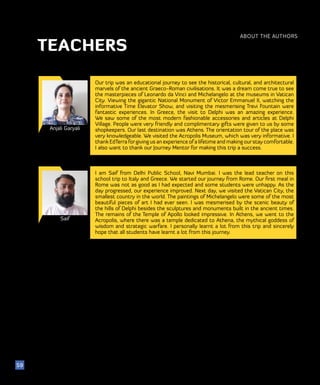 51
ABOUT THE AUTHORS
59
TEACHERS
Anjali Garyali
Our trip was an educational journey to see the historical, cultural, and architectural
marvels of the ancient Graeco-Roman civilisations. It was a dream come true to see
the masterpieces of Leonardo da Vinci and Michelangelo at the museums in Vatican
City. Viewing the gigantic National Monument of Victor Emmanuel II, watching the
informative Time Elevator Show, and visiting the mesmerising Trevi Fountain were
fantastic experiences. In Greece, the visit to Delphi was an amazing experience.
We saw some of the most modern fashionable accessories and articles at Delphi
Village. People were very friendly and complimentary gifts were given to us by some
shopkeepers. Our last destination was Athens. The orientation tour of the place was
very knowledgeable. We visited the Acropolis Museum, which was very informative. I
thank EdTerra forgiving us an experience of a lifetime and making ourstay comfortable.
I also want to thank our Journey Mentor for making this trip a success.
Saif
I am Saif from Delhi Public School, Navi Mumbai. I was the lead teacher on this
school trip to Italy and Greece. We started our journey from Rome. Our first meal in
Rome was not as good as I had expected and some students were unhappy. As the
day progressed, our experience improved. Next day, we visited the Vatican City, the
smallest country in the world. The paintings of Michelangelo were some of the most
beautiful pieces of art I had ever seen. I was mesmerised by the scenic beauty of
the hills of Delphi besides the sculptures and monuments built in the ancient times.
The remains of the Temple of Apollo looked impressive. In Athens, we went to the
Acropolis, where there was a temple dedicated to Athena, the mythical goddess of
wisdom and strategic warfare. I personally learnt a lot from this trip and sincerely
hope that all students have learnt a lot from this journey.
 