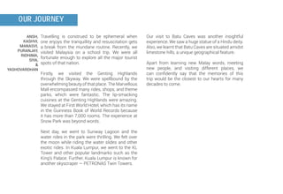 ANSH,
KASHVI,
MANASVI,
PURANJAY,
RIDHIMA,
SIYA,
&
YASHOVARDHAN
OUR JOURNEY
Our visit to Batu Caves was another insightful
experience. We saw a huge statue of a Hindu deity.
Also, we learnt that Batu Caves are situated amidst
limestone hills, a unique geographical feature.
Apart from learning new Malay words, meeting
new people, and visiting different places, we
can confidently say that the memories of this
trip would be the closest to our hearts for many
decades to come.
Travelling is construed to be ephemeral when
one enjoys the tranquillity and resuscitation gets
a break from the mundane routine. Recently, we
visited Malaysia on a school trip. We were all
fortunate enough to explore all the major tourist
spots of that nation.
Firstly, we visited the Genting Highlands
through the Skyway. We were spellbound by the
overwhelming beauty of that place. The Marvellous
Mall encompassed many rides, shops, and theme
parks, which were fantastic. The lip-smacking
cuisines at the Genting Highlands were amazing.
We stayed at First World Hotel, which has its name
in the Guinness Book of World Records because
it has more than 7,000 rooms. The experience at
Snow Park was beyond words.
Next day, we went to Sunway Lagoon and the
water rides in the park were thrilling. We felt over
the moon while riding the water slides and other
exotic rides. In Kuala Lumpur, we went to the KL
Tower and other popular landmarks such as the
King’s Palace. Further, Kuala Lumpur is known for
another skyscraper — PETRONAS Twin Towers.
 