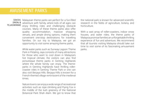 the national park is known for advanced scientific
research in the fields of agriculture, botany, and
horticulture.
With a vast array of roller-coasters, indoor snow
houses, and water rides, the theme parks of
Malaysiapromisefamiliesanunforgettablethrilling
experience of fun and adventure. We recommend
that all tourists visiting Malaysia should take out
time to visit some of its fascinating amusement
parks.
Malaysian theme parks are perfect for a fun-filled
adventure with family, where kids of all ages can
enjoy thrilling rides and challenging obstacle
courses. Many of these theme parks also offer
quality accommodation, massive shopping
venues, and ample dining options, making them
convenient one-stop destinations for travelling
families. On our trip to Malaysia, we got an
opportunity to visit some amazing theme parks.
While water parks such as Sunway Lagoon Theme
Park in Petaling Jaya consists of many attractions
for those who want to cool down in Malaysia’s
hot tropical climate, the visitors can also find
picturesque theme parks in Genting Highlands
where the whole family can enjoy. The theme-
parks in Genting Highlands have thrilling roller-
coaster rides in Genting Theme Park or one can
also visit Berjaya Hills. Berjaya Hills is known for a
French-themed village reminiscent of the medieval
times.
Natureloverscanenjoyawiderangeofrecreational
activities such as rope climbing and Flying Fox in
the middle of the lush greenery of the National
Botanical Park Shah Alam. We got to know that
DAKSH,
DRON, &
TEJASWINNIE
AMUSEMENT PARKS
 