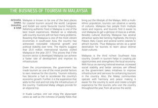 bring out the lifestyle of the Malays. With a multi-
ethnic population, tourists can observe a variety
of cultures. Malaysia has people from multiple
races and regions, and tourists find it easier to
visit Malaysia to get a glimpse of Asia as a whole.
Besides cultural diversity, Malaysia has several
attractive spots like Genting Highlands, the King’s
Palace, Batu Caves and several scenic islands to
attract tourists. Thus Malaysia serves as a great
destination for tourists to learn about diverse
Asian cultures.
Malaysia is the third richest Southeast Asia
country. Growth in tourism helps in creating job
opportunities and strengthens the local economy.
With focus on earning national revenue, increased
social stability and better services are offered
as the government takes initiatives to improve
infrastructure and services for enhancing tourism
in the country. Also, the Malay communities
operate with harmony and peace making it
easier for the country to work and create a bright
experience for the tourists who visit the country
throughout the year, from all across the world.
Malaysia is known to be one of the best places
for coastal tourism around the world. Langkawi
and Kedah are some favourite tourist hotspots.
Relishing authentic food in Malaysia is one of the
best travel experiences. Marked as a relatively
safe country, tourists will not face many problems.
Boasting that Malaysia is one of the most vibrant
economies in south-east Asia, the country has
witnessed noticeable industrial growth and
political stability over time. The reports suggest
that 25.9 million international tourists visited
Malaysia in the year 2017. This proves that if the
tourism sector is developed, Malaysia can achieve
a faster rate of development and improve its
infrastructure.
Given the circumstances, the government has
made tourism as one of the most pivotal factors
to earn revenue for the country. Tourism industry
has become a fuel to accelerate the country’s
economic growth. Further, it is the experience that
adds to the visit and not only the infrastructure of
the country. Traditional Malay villages provide for
an atypical trip.
In Kuala Lumpur, one can enjoy the skyscraper
views as well as the richness of paddy fields that
AKSHARA,
DAMIA,
SHAURYA,
& SOMI
the Business of Tourism in Malaysia
 