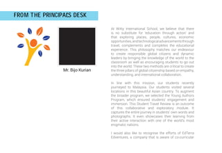 Mr. Bijo Kurian
FROM THE PRINCIPAL
'S DESK
At Witty International School, we believe that there
is no substitute for ‘education through action’ and
that exploring places, people, cultures, economic
opportunities,andtechnologicaladvancementsthrough
travel, complements and completes the educational
experience. This philosophy matches our endeavour
to create responsible global citizens and dynamic
leaders by bringing the knowledge of the world to the
classroom as well as encouraging students to go out
into the world. These two methods are critical to create
the three pillars of global citizenship based on empathy,
understanding, and international collaboration.
In line with this mission, our students recently
journeyed to Malaysia. Our students visited several
locations in this beautiful Asian country. To augment
the broader program, we selected the Young Authors
Program, which ensured students’ engagement and
immersion. This Student Travel Review is an outcome
of this collaborative and exploratory module. It
captures the entire journey in students’ own words and
photographs. It even showcases their learning from
their active interaction with one of the world’s most
enigmatic nations.
I would also like to recognise the efforts of EdTerra
Edventures, a company that is aware of co-curricular
 