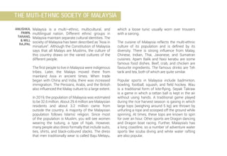 ANUSHKA,
PAWN,
TARANG,
& WILL
RAJPAL
which a loose tunic usually worn over trousers
with a sarong.
The cuisine of Malaysia reflects the multi-ethnic
culture of its population and is defined by its
diversity. There is strong influence from Malay,
Chinese, Indian, Thai, Javanese, and Sumatran
cuisines. Apam Balik and Nasi kerabu are some
famous food dishes. Beef, crab, and chicken are
favourite ingredients. The famous drinks are Teh
tarik and tea, both of which are quite similar.
Popular sports in Malaysia include badminton,
bowling, football, squash, and field hockey. Wau
is a traditional form of kite-flying. Sepak Takraw
is a game in which a rattan ball is kept in the air
without using hands. A traditional game played
during the rice harvest season is gasing in which
large tops (weighing around 5 kg) are thrown by
unfurling a rope and scooped off the ground while
spinning. At times, these tops are known to spin
for over an hour. Other sports are Dragon dancing
and Dragon boat racing. Further, Malaysia’s has
a long coastline, so a number of adventure water
sports like scuba diving and white water rafting
are also popular.
Malaysia is a multi–ethnic, multicultural, and
multilingual nation. Different ethnic groups in
Malaysia maintain separate cultural identities. The
society of Malaysia has been described as “Asia in
miniature”. Although the Constitution of Malaysia
says that all Malays are Muslims, the culture of
this country draws on the varied cultures of the
different people.
The first people to live in Malaysia were indigenous
tribes. Later, the Malays moved there from
mainland Asia in ancient times. When trade
began with China and India, there was increased
immigration. The Persians, Arabs, and the British
also influenced the Malay culture to a large extent.
In 2019, the population of Malaysia was estimated
to be 32.6 million. About 29.4 million are Malaysian
residents and about 3.2 million came from
outside the country. A majority of the Malaysian
population follows Islamic religion. Since most
of the population is Muslim, you will see women
wearing the tudung, a type of hijab. However,
many people also dress formally that include suits,
ties, shirts, and black-coloured slacks. The dress
that men traditionally wear is called Baju Melayu,
THE MUTI-ETHNIC SOCIETY OF MALAYSIA
 