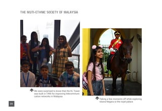 Taking a few moments off while exploring
Istana Negara or the royal palace
We were surprised to know that the KL Tower
was built in 1995 for improving telecommuni-
cation networks in Malaysia
39
THE MUTI-ETHNIC SOCIETY OF MALAYSIA
 