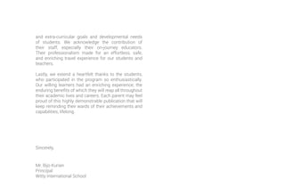 and extra-curricular goals and developmental needs
of students. We acknowledge the contribution of
their staff, especially their on-journey educators.
Their professionalism made for an effortless, safe,
and enriching travel experience for our students and
teachers.
Lastly, we extend a heartfelt thanks to the students,
who participated in the program so enthusiastically.
Our willing learners had an enriching experience, the
enduring benefits of which they will reap all throughout
their academic lives and careers. Each parent may feel
proud of this highly demonstrable publication that will
keep reminding their wards of their achievements and
capabilities, lifelong.
Sincerely,
Mr. Bijo Kurian
Principal
Witty International School
 