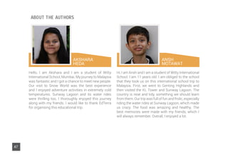 AKSHARA
HEDA
ABOUT THE AUTHORS
Hello, I am Akshara and I am a student of Witty
International School, Mumbai. My journey to Malaysia
was fantastic and I got a chance to meet new people.
Our visit to Snow World was the best experience
and I enjoyed adventure activities in extremely cold
temperatures. Sunway Lagoon and its water rides
were thrilling too. I thoroughly enjoyed this journey
along with my friends. I would like to thank EdTerra
for organising this educational trip.
Hi, I am Ansh and I am a student of Witty International
School. I am 11 years old. I am obliged to the school
that they took us on this international school trip to
Malaysia. First, we went to Genting Highlands and
then visited the KL Tower and Sunway Lagoon. The
country is neat and tidy, something we should learn
from them. Our trip was full of fun and frolic, especially
riding the water rides at Sunway Lagoon, which made
us crazy. The food was amazing and healthy. The
best memories were made with my friends, which I
will always remember. Overall, I enjoyed a lot.
ANSH
MOTAWAT
47
 
