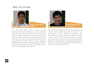 DAKSH BRIJESH
MODI
Hi, I am Daksh and I study in Class 6, Witty
International School. We went on a trip to Malaysia,
which is a very nice place. We met new people and
saw new things. We went to Kuala Lumpur where we
stayed at Hilton Garden Inn. Its rooms were so nice.
From there, we went to Sunway Lagoon Park where
we enjoyed water rides. Then, we saw a variety of
wildlife. We saw snakes, white tigers, birds, and bears.
When we went for lunch, we got a 30-ringgit coupon.
Overall, I thoroughly enjoyed the trip.
Hi, I am Dron and I study in Class 6, Witty International
School. I am a good singer and an artist. I have
participated in many volleyball competitions. My
trip to Malaysia was amazing. We went to Sunway
Lagoon, the KL Tower, and Snow World. The locals
were nice and calm without showing any aggressive
behaviour. During the trip, I enjoyed every experience
along with my friends. I would like to thank EdTerra
for such a wonderful school trip.
DRON KAMLESH
DHANAK
49
ABOUT THE AUTHORS
 