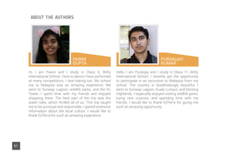 PAWNI
GUPTA
Hi, I am Pawni and I study in Class 6, Witty
International School. I love to dance I have performed
at many competitions. I love baking too. My school
trip to Malaysia was an amazing experience. We
went to Sunway Lagoon, wildlife parks, and the KL
Tower. I spent time with my friends and enjoyed
shopping there. The best part of the trip was the
water rides, which thrilled all of us. This trip taught
me to be punctual and responsible. I gained extensive
information about the local culture. I would like to
thank EdTerra for such an amazing experience.
Hello, I am Puranjay and I study in Class 11, Witty
International School. I recently got the opportunity
to participate in an excursion to Malaysia from my
school. The country is breathtakingly beautiful. I
went to Sunway Lagoon, Kuala Lumpur, and Genting
Highlands. I especially enjoyed visiting wildlife parks,
trying new cuisines, and spending time with my
friends. I would like to thank EdTerra for giving me
such an amazing opportunity.
PURANJAY
KUMAR
51
ABOUT THE AUTHORS
 