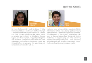 Hi, I am Ridhima and I study in Class 7, Witty
International School. I am 12 years old. Recently, I got
a wonderful opportunity to go to Malaysia on a school
trip. I love to travel and explore new places. It was
an amazing journey. I went to Batu Caves, Sunway
Lagoon, and shopping malls. I enjoyed spending time
with my friends. During this journey, I learnt how to be
independent, responsible, and punctual. I would like
to thank EdTerra for giving me this opportunity and
our teachers who travelled with us.
Hello, my name is Siya and I am a student of Witty
International School. I love playing sports and trying
new adventures. I went to Malaysia on a school trip.
The cleanliness of that country surprised me. We
went to Sunway Lagoon, Batu Caves, and Genting
Highlands. I enjoyed going on rides, observing
wildlife, and visiting water parks. I loved interacting
with new people and experiencing a different culture.
I will never forget this trip throughout my life.
RIDHIMA
SINGH
SIYA
JAIN
52
ABOUT THE AUTHORS
 