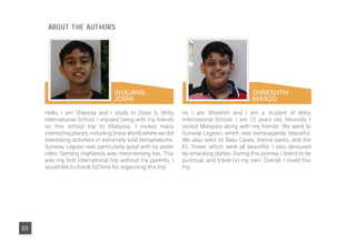 SHAURYA
JOSHI
Hello, I am Shaurya and I study in Class 6, Witty
International School. I enjoyed being with my friends
on this school trip to Malaysia. I visited many
interesting places, including Snow World where we did
interesting activities in extremely cold temperatures.
Sunway Lagoon was particularly good with its water
rides. Genting Highlands was mesmerising too. This
was my first international trip without my parents. I
would like to thank EdTerra for organising this trip.
Hi, I am Shreshth and I am a student of Witty
International School. I am 12 years old. Recently, I
visited Malaysia along with my friends. We went to
Sunway Lagoon, which was extravagantly beautiful.
We also went to Batu Caves, theme parks, and the
KL Tower, which were all beautiful. I also devoured
lip-smacking dishes. During this journey, I learnt to be
punctual, and travel on my own. Overall, I loved this
trip.
SHRESHTH
MAROO
53
ABOUT THE AUTHORS
 