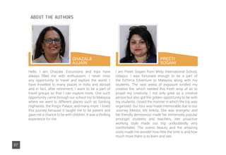 GHAZALA
AJJAIN
57
Hello, I am Ghazala. Excursions and trips have
always filled me with enthusiasm. I never miss
any opportunity to travel and explore the world. I
have travelled to many places in India and abroad
and in fact, after retirement, I want to be a part of
travel groups so that I can explore more. One such
opportunity came through our school trip to Malaysia
where we went to different places such as Genting
Highlands, the King’s Palace, and many more. I loved
this journey because it taught me to be patient and
gave me a chance to be with children. It was a thrilling
experience for me.
I am Preeti Sogani from Witty International School,
Udaipur. I was fortunate enough to be a part of
the EdTerra Edventure to Malaysia along with my
students. The vast arena of exposure kindled my
creative fire, which needed this fresh wisp of air to
propel my creativity. I not only grew as a creative
person but also got the golden opportunity to be with
my students. I loved the manner in which the trip was
organised. Our tour was made memorable due to our
Journey Mentor, Ms Ankita. She was energetic and
her friendly demeanour made her immensely popular
amongst students and teachers. Her proactive
working style made our trip undoubtedly very
comfortable. The scenic beauty and the amazing
visits made me wonder how little the time is and how
much more there is to learn and see.
PREETI
SOGANI
ABOUT THE AUTHORS
 