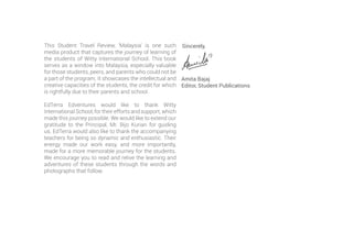This Student Travel Review, ‘Malaysia’ is one such
media product that captures the journey of learning of
the students of Witty International School. This book
serves as a window into Malaysia, especially valuable
for those students, peers, and parents who could not be
a part of the program. It showcases the intellectual and
creative capacities of the students, the credit for which
is rightfully due to their parents and school.
EdTerra Edventures would like to thank Witty
International School, for their efforts and support, which
made this journey possible. We would like to extend our
gratitude to the Principal, Mr. Bijo Kurian for guiding
us. EdTerra would also like to thank the accompanying
teachers for being so dynamic and enthusiastic. Their
energy made our work easy, and more importantly,
made for a more memorable journey for the students.
We encourage you to read and relive the learning and
adventures of these students through the words and
photographs that follow.
Sincerely,
Amita Bajaj
Editor, Student Publications
 