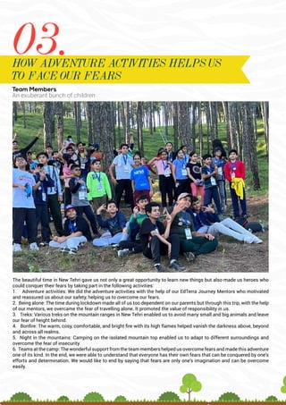 Team Members
An exuberant bunch of children
The beautiful time in New Tehri gave us not only a great opportunity to learn new things but also made us heroes who
could conquer their fears by taking part in the following activities:
1. Adventure activities: We did the adventure activities with the help of our EdTerra Journey Mentors who motivated
and reassured us about our safety, helping us to overcome our fears.
2. Being alone: The time during lockdown made all of us too dependent on our parents but through this trip, with the help
of our mentors, we overcame the fear of travelling alone. It promoted the value of responsibility in us.
3. Treks: Various treks on the mountain ranges in New Tehri enabled us to avoid many small and big animals and leave
our fear of height behind.
4. Bonfire: The warm, cosy, comfortable, and bright fire with its high flames helped vanish the darkness above, beyond
and across all realms.
5. Night in the mountains: Camping on the isolated mountain top enabled us to adapt to different surroundings and
overcome the fear of insecurity.
6. Teams at the camp: The wonderful support from the team members helped us overcome fears and made this adventure
one of its kind. In the end, we were able to understand that everyone has their own fears that can be conquered by one’s
efforts and determination. We would like to end by saying that fears are only one’s imagination and can be overcome
easily.
03.
HOW ADVENTURE ACTIVITIES HELPS US
TO FACE OUR FEARS
 