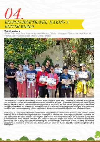 Team Members
Aanya Goel, Anvi Rana, Charvia Agrawal, Garima Chhabra, Katyayani Thakur, Kartikey Bhat, Kirti
Poonia, Sanvi Ganjoo, Srijan Chak & Unnati Khanal
Tourism means to experience the beauty of nature and not to harm it. We, team Chameleon, contributed, both together
and individually, to make this journey responsible and thoughtful. We took a number of measures while travelling like
keeping the places we visit clean and not throwing garbage in nature’s lap. We took our own garbage bags to keep waste
wrappers, rotten food, etc. and brought them back with us so that the waste gets properly managed. The games and
activities were conducted keeping in mind the flora and fauna and did not include anything that could harm nature.
Biodiversity is a very important element of nature and always has to be taken care of. During our trek, we came across
the furry mountain sheep crossing the road and we stopped to let them pass without getting harmed. On the trek we
also came across the locals here who were very kind and followed their own diverse culture. We heard them playing their
traditional music, which we really cherished. This camp was an opportunity for us to explore the world with a better and
responsible view. At every step, we learnt something that will definitely be helpful to us forever. The camp was fun and
educational or informative at the same time. In conclusion, we would say that we played the role of making this world a
better place.
04.
RESPONSIBLE TRAVEL: MAKING A
BETTER WORLD
 