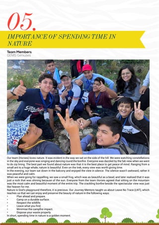 Team Members
GEMS Geniuses
Our team (Horses) loves nature. It was evident in the way we sat on the side of the hill. We were watching constellations
in the sky and everyone was singing and dancing round the bonfire. Everyone was dazzled by the fab view when we went
to do zip lining. The best part we found about nature was that it is the best place to get peace of mind. Ranging from a
small ant to a huge whale, nature is beautiful. Even on the trek, every view was worth giving time.
In the evening, our team sat down in the balcony and enjoyed the view in silence. The silence wasn’t awkward, rather it
was peaceful and calm.
When we were going for rappelling, we saw a small frog, which was as beautiful as a bead, and later realised that it was
just a rock that was shining because of the sun. Everyone from the team Horses agreed that sitting on the mountain
was the most calm and beautiful moment of the entire trip. The crackling bonfire beside the spectacular view was just
like heaven for me.
Nature is God’s playground therefore, it is precious. Our Journey Mentors taught us about Leave No Trace (LNT), which
teaches us that we can enjoy and preserve the beauty of nature in the following ways:
• Plan ahead and prepare.
• Camp on a durable surface.
• Respect the wildlife.
• Leave what you find.
• Minimise the campfire impact.
• Dispose your waste properly.
In short, spending time in nature is a golden moment.
05.
IMPORTANCE OF SPENDING TIME IN
NATURE
 