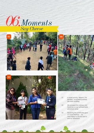 01 A small activity, ‘Where’s The
Monkey’, inculcated qualities
like team building
02 We escaped the ordinary and
found joy on our unforgettable
adventure camp
03 Recieving the certificates gave
us mixed feelings -- we 		
were happy to win but sad to
end our adventure
01
03
02
Moments
06.Say Cheese
 