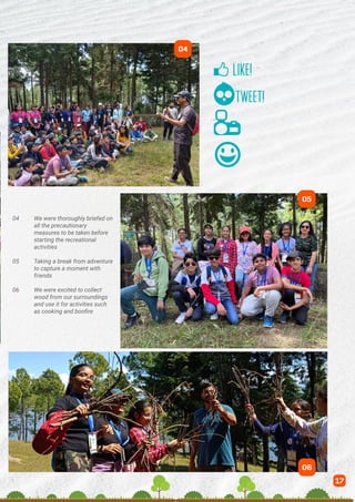 04 We were thoroughly briefed on
all the precautionary		
measures to be taken before
starting the recreational
activities
05 Taking a break from adventure
to capture a moment with
friends
06 We were excited to collect
wood from our surroundings
and use it for activities such
as cooking and bonfire
04
17
05
06
 