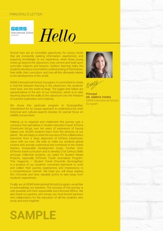 School trips are an incredible opportunity for young minds
that are constantly seeking information, experiences, and
acquiring knowledge. In our experience, when these young
minds go beyond the classroom, they cement and build upon
curricular subjects and lessons. Outdoor learning helps the
students develop a more holistic understanding of themselves,
their skills, their curriculum, and how all this ultimately relates
to the development of the world.
GEMS International School, Gurugram, is committed to create
a vital link between learning in the classroom, the students’
inner lives, and the world at large. The pages that follow are
representative of the aim of our institution, which is to take
teaching beyond the walls of the classroom into the freedom
of outward exploration and creativity.
We chose this particular program to Sursinghdhar,
Uttarakhand for its unique approach to understand the chief
historical and cultural aspects besides its special focus on
wildlife conservation.
Helping us to organise and implement this journey was a
company that specialises in student education travel. EdTerra
Edventures brings over ten years of experience of having
helped over 30,000 students learn from the diversity of our
planet. We are happy to state the success of this collaboration
stemmed from a deep alignment of EdTerra Edventures’
vision with our own. We seek to make our students global
citizens who actively understand and contribute to the United
Nations Sustainable Development Goals. Further, from
EdTerra’s travel curriculum and to develop 21st Century Skills
amongst millennial students, we opted for Student Media
Projects, especially EdTerra’s Travel Journalists Program.
This magazine — Student Travel Chronicle (Sursingdhar)
is a product of our students’ concerted teamwork to write
and collect their journey experiences and impressions in
a comprehensive manner. We hope you will enjoy reading
this Chronicle and have valuable points to take away from
students’ experiences.
Finally, we, at GEMS International School,Gurugram, would like
to acknowledge our teachers. The success of this journey is
only possible with their responsible and informed efforts. We
also thank our parents, who remain our most fervent partners
and collaborators for the education of all the students who
study and work together.
Principal
DR. AMRITA VOHRA
GEMS International School,
Gurugram
SAMPLE
Hello
PRINCIPAL’S LETTER
 