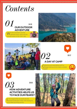 Contents
08-09
HOW ADVENTURE
ACTIVITIES HELPS US
TO FACE OUR FEARS?
It was magical that we could view the
beautiful landscape of New Tehri during our
action-filled zip lining activity
06-07
A DAY AT CAMP
Collecting and assembling stuff for
Maggi-making activity made us deeply
engaged
04-05
OUR OUTDOOR
ADVENTURE
We were stunned to see the
splendid scenic views and the
emerald waters of the Tehri Lake
 
