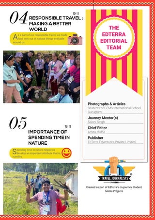 THE
EDTERRA
EDITORIAL
TEAM
12-13
IMPORTANCE OF
SPENDING TIME IN
NATURE
10-11
RESPONSIBLE TRAVEL :
MAKING A BETTER
WORLD
As a part of our responsible travel, we made
food only out of natural things available
around us
Spending time in nature helped us
develop an important attribute that is,
humility
Created as part of EdTerra’s on-journey Student
Media Projects
Photographs & Articles
Students of GEMS International School,
Gurugram
Journey Mentor(s)
Saloni Singh
Publisher
EdTerra Edventures Private Limited
Chief Editor
Amita Midha
 