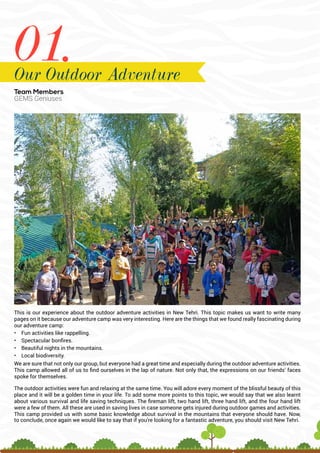 Team Members
GEMS Geniuses
This is our experience about the outdoor adventure activities in New Tehri. This topic makes us want to write many
pages on it because our adventure camp was very interesting. Here are the things that we found really fascinating during
our adventure camp:
• Fun activities like rappelling.
• Spectacular bonfires.
• Beautiful nights in the mountains.
• Local biodiversity.
We are sure that not only our group, but everyone had a great time and especially during the outdoor adventure activities.
This camp allowed all of us to find ourselves in the lap of nature. Not only that, the expressions on our friends’ faces
spoke for themselves.
The outdoor activities were fun and relaxing at the same time. You will adore every moment of the blissful beauty of this
place and it will be a golden time in your life. To add some more points to this topic, we would say that we also learnt
about various survival and life saving techniques. The fireman lift, two hand lift, three hand lift, and the four hand lift
were a few of them. All these are used in saving lives in case someone gets injured during outdoor games and activities.
This camp provided us with some basic knowledge about survival in the mountains that everyone should have. Now,
to conclude, once again we would like to say that if you’re looking for a fantastic adventure, you should visit New Tehri.
Our Outdoor Adventure
01.
 
