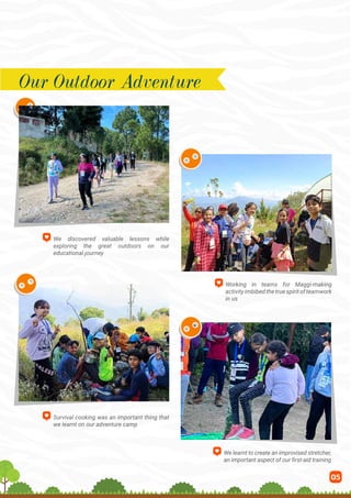05
We discovered valuable lessons while
exploring the great outdoors on our
educational journey
Working in teams for Maggi-making
activityimbibedthetruespiritofteamwork
in us
Survival cooking was an important thing that
we learnt on our adventure camp
We learnt to create an improvised stretcher,
an important aspect of our first-aid training
Our Outdoor Adventure
 