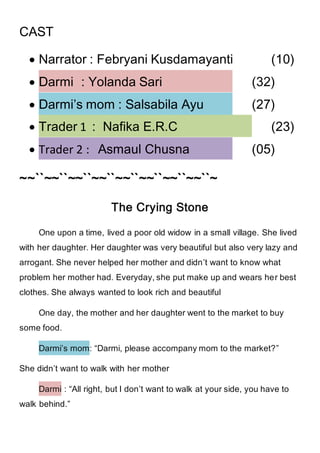 CAST
 Narrator : Febryani Kusdamayanti (10)
 Darmi : Yolanda Sari (32)
 Darmi’s mom : Salsabila Ayu (27)
 Trader 1 : Nafika E.R.C (23)
 Trader 2 : Asmaul Chusna (05)
~~``~~``~~``~~``~~``~~``~~``~~``~
The Crying Stone
One upon a time, lived a poor old widow in a small village. She lived
with her daughter. Her daughter was very beautiful but also very lazy and
arrogant. She never helped her mother and didn’t want to know what
problem her mother had. Everyday, she put make up and wears her best
clothes. She always wanted to look rich and beautiful
One day, the mother and her daughter went to the market to buy
some food.
Darmi’s mom: “Darmi, please accompany mom to the market?”
She didn’t want to walk with her mother
Darmi : “All right, but I don’t want to walk at your side, you have to
walk behind.”
 
