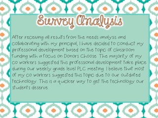 After receiving all results from the needs analysis and
collaborating with my principal, I have decided to conduct my
professional development based on the topic of classroom
funding with a focus on Donors Choose. The majority of my
co workers suggested this professional development take place
during our weekly grade level PLC meeting. I believe that most
of my co workers suggested this topic due to our outdated
technology. This is a quicker way to get the technology our
students deserve.
 