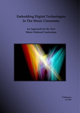  

               
Embedding Digital Technologies 
   In The Music Classroom:  
               
     An Approach for the New  
     Music National Curriculum 
                  
                  
                  
                  
                  
                  
                  
                  
                  
                  
                  
                  
                  
                  
                  
                  
                  
                  
                  
                  
                  
                  
                  
                  
                  
                  
                  
                  
                  
                  
                  
                                  P Kirkman 
                                     Jan 2009 



                                            1
 